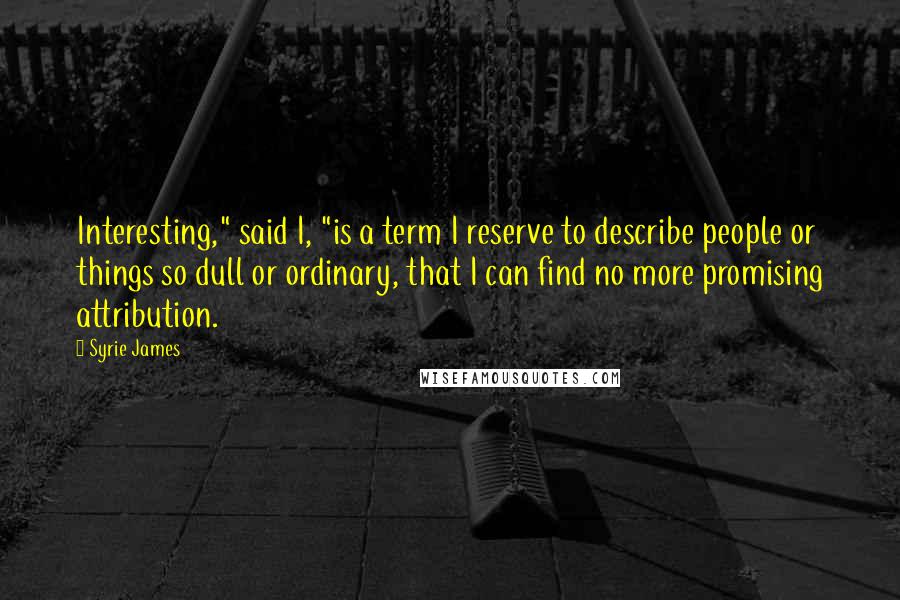 Syrie James Quotes: Interesting," said I, "is a term I reserve to describe people or things so dull or ordinary, that I can find no more promising attribution.