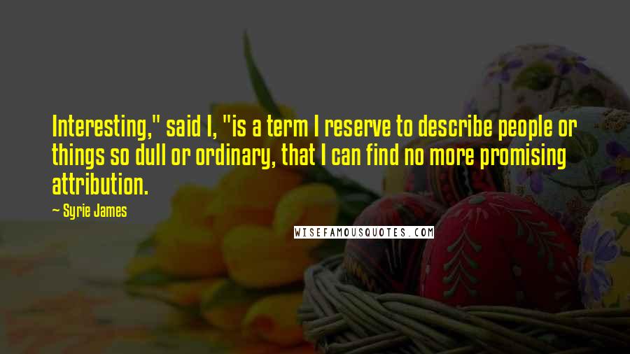 Syrie James Quotes: Interesting," said I, "is a term I reserve to describe people or things so dull or ordinary, that I can find no more promising attribution.