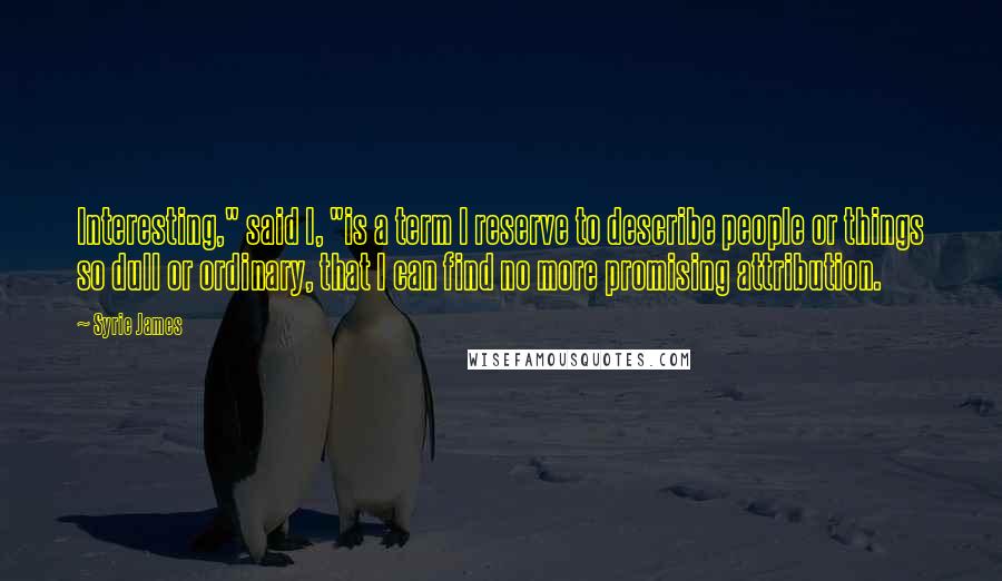 Syrie James Quotes: Interesting," said I, "is a term I reserve to describe people or things so dull or ordinary, that I can find no more promising attribution.