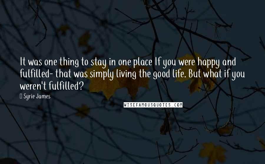 Syrie James Quotes: It was one thing to stay in one place If you were happy and fulfilled- that was simply living the good life. But what if you weren't fulfilled?