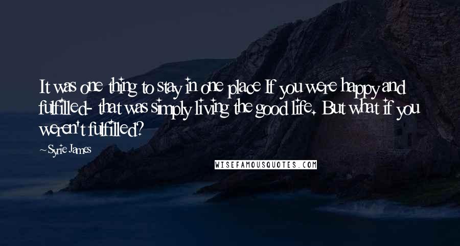 Syrie James Quotes: It was one thing to stay in one place If you were happy and fulfilled- that was simply living the good life. But what if you weren't fulfilled?