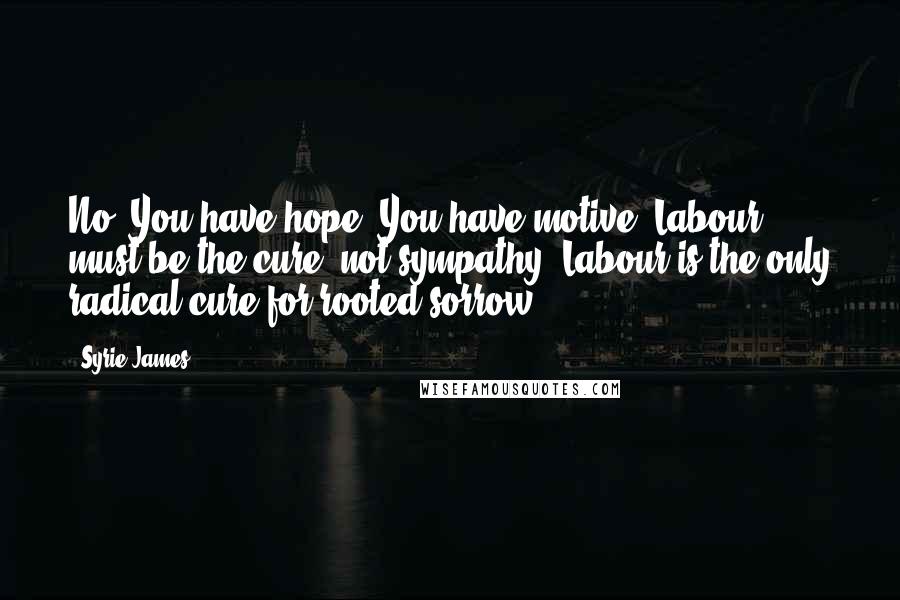 Syrie James Quotes: No! You have hope! You have motive! Labour must be the cure, not sympathy! Labour is the only radical cure for rooted sorrow!