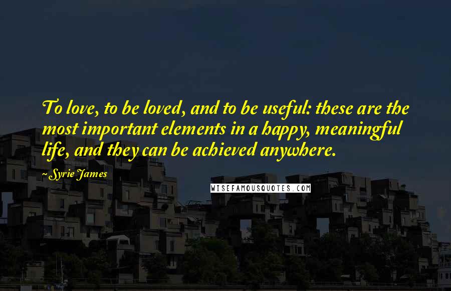 Syrie James Quotes: To love, to be loved, and to be useful: these are the most important elements in a happy, meaningful life, and they can be achieved anywhere.