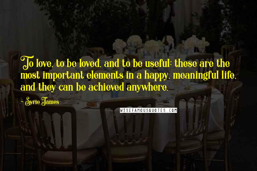 Syrie James Quotes: To love, to be loved, and to be useful: these are the most important elements in a happy, meaningful life, and they can be achieved anywhere.