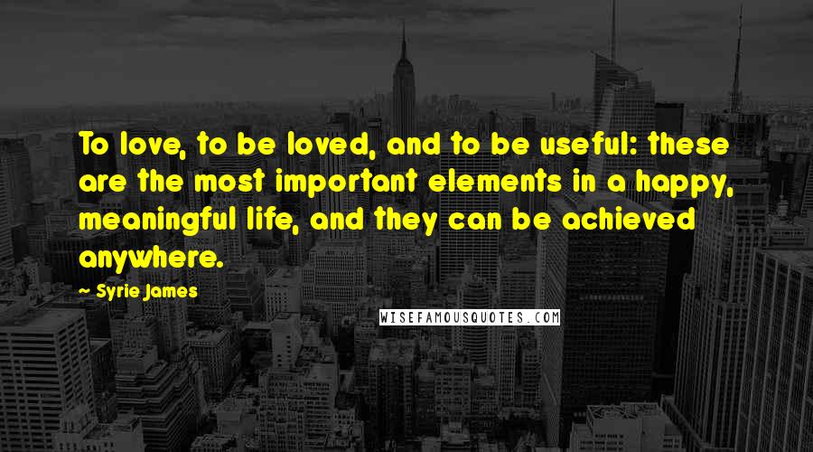 Syrie James Quotes: To love, to be loved, and to be useful: these are the most important elements in a happy, meaningful life, and they can be achieved anywhere.