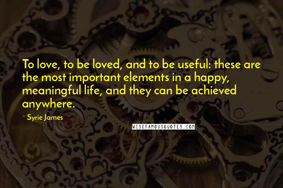 Syrie James Quotes: To love, to be loved, and to be useful: these are the most important elements in a happy, meaningful life, and they can be achieved anywhere.