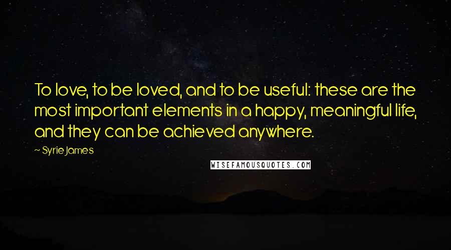 Syrie James Quotes: To love, to be loved, and to be useful: these are the most important elements in a happy, meaningful life, and they can be achieved anywhere.