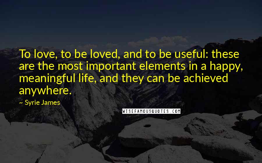 Syrie James Quotes: To love, to be loved, and to be useful: these are the most important elements in a happy, meaningful life, and they can be achieved anywhere.