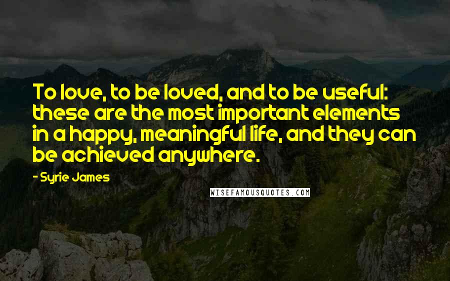 Syrie James Quotes: To love, to be loved, and to be useful: these are the most important elements in a happy, meaningful life, and they can be achieved anywhere.