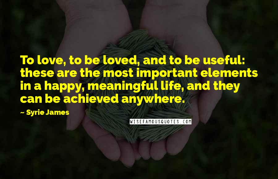 Syrie James Quotes: To love, to be loved, and to be useful: these are the most important elements in a happy, meaningful life, and they can be achieved anywhere.