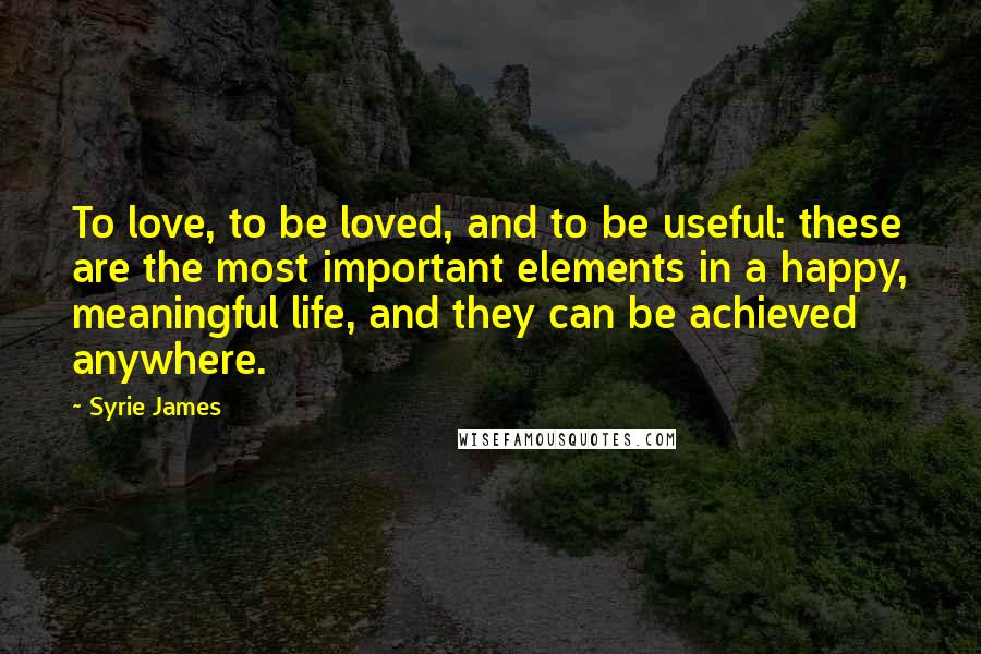 Syrie James Quotes: To love, to be loved, and to be useful: these are the most important elements in a happy, meaningful life, and they can be achieved anywhere.