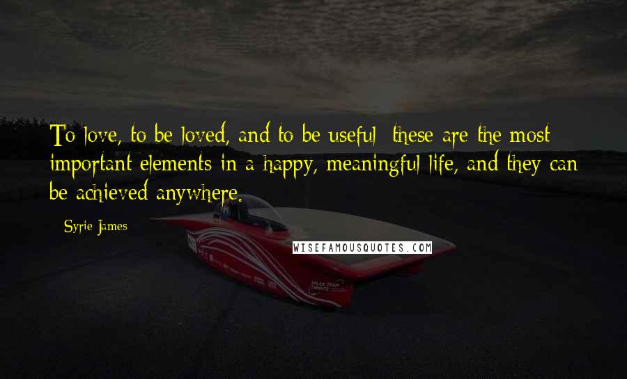 Syrie James Quotes: To love, to be loved, and to be useful: these are the most important elements in a happy, meaningful life, and they can be achieved anywhere.