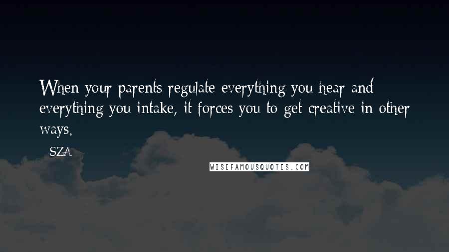 SZA Quotes: When your parents regulate everything you hear and everything you intake, it forces you to get creative in other ways.