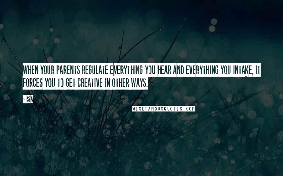 SZA Quotes: When your parents regulate everything you hear and everything you intake, it forces you to get creative in other ways.