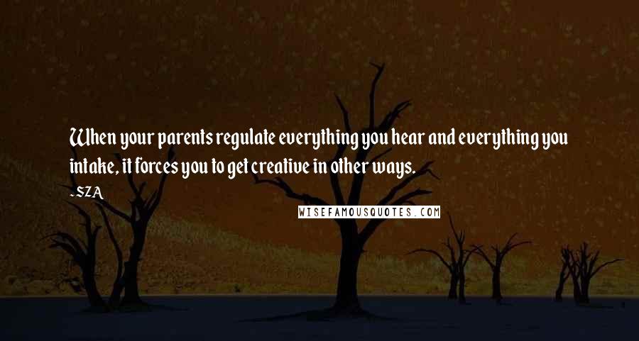 SZA Quotes: When your parents regulate everything you hear and everything you intake, it forces you to get creative in other ways.