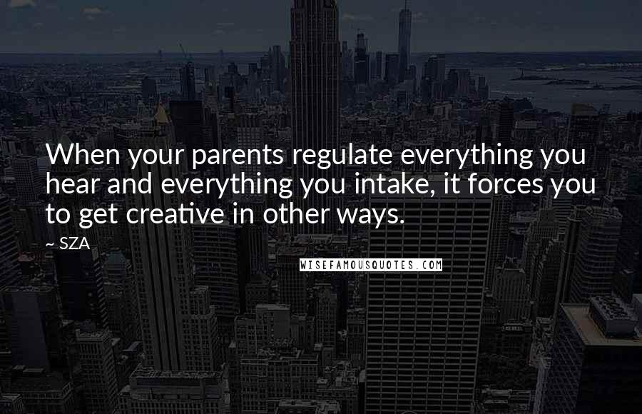 SZA Quotes: When your parents regulate everything you hear and everything you intake, it forces you to get creative in other ways.