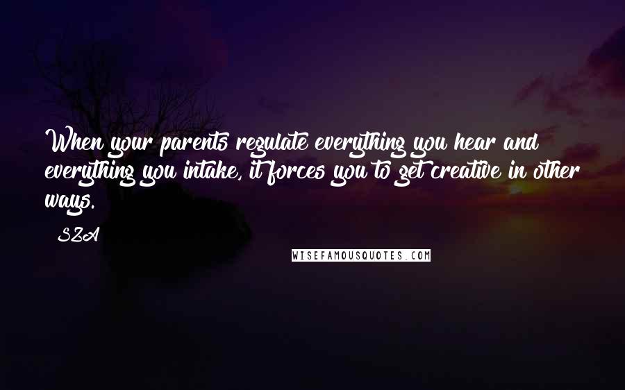 SZA Quotes: When your parents regulate everything you hear and everything you intake, it forces you to get creative in other ways.