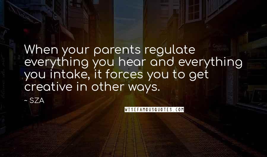 SZA Quotes: When your parents regulate everything you hear and everything you intake, it forces you to get creative in other ways.