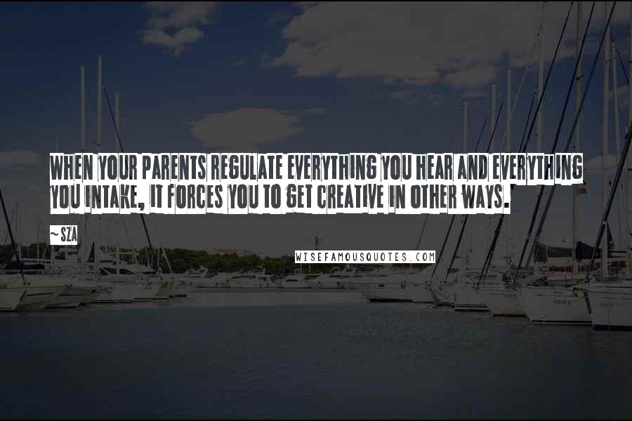 SZA Quotes: When your parents regulate everything you hear and everything you intake, it forces you to get creative in other ways.