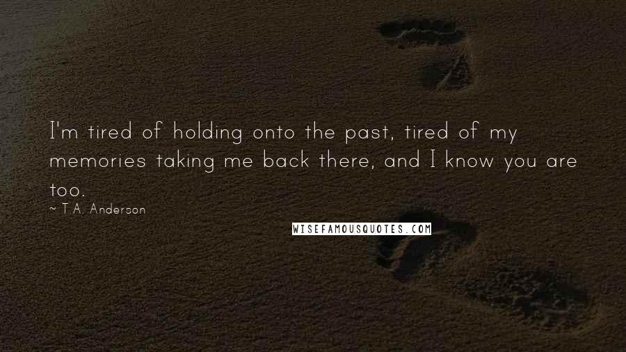 T.A. Anderson Quotes: I'm tired of holding onto the past, tired of my memories taking me back there, and I know you are too.