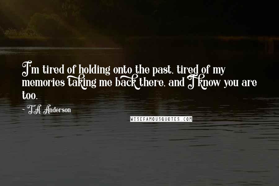 T.A. Anderson Quotes: I'm tired of holding onto the past, tired of my memories taking me back there, and I know you are too.