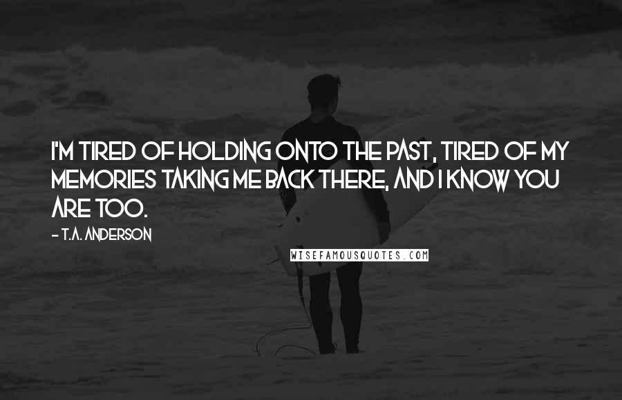 T.A. Anderson Quotes: I'm tired of holding onto the past, tired of my memories taking me back there, and I know you are too.