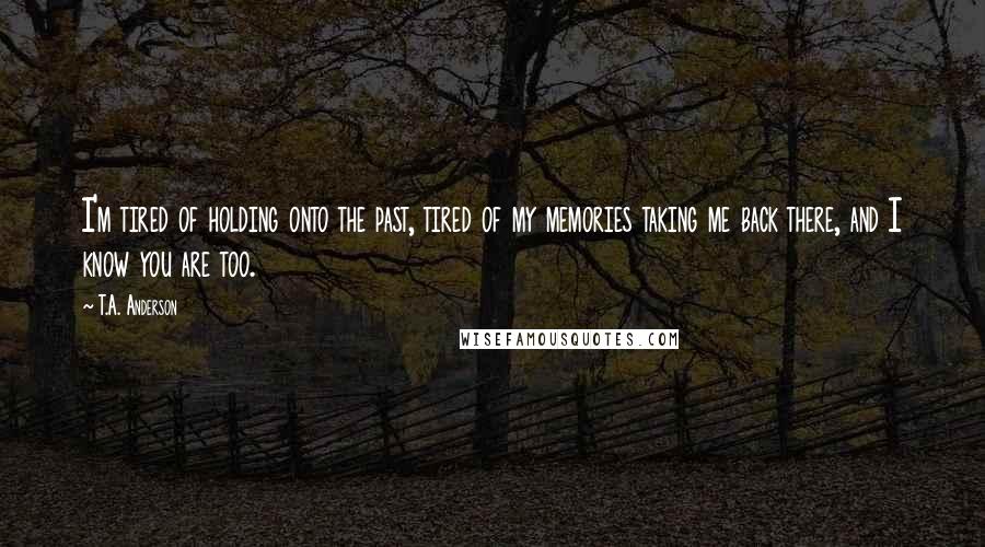 T.A. Anderson Quotes: I'm tired of holding onto the past, tired of my memories taking me back there, and I know you are too.