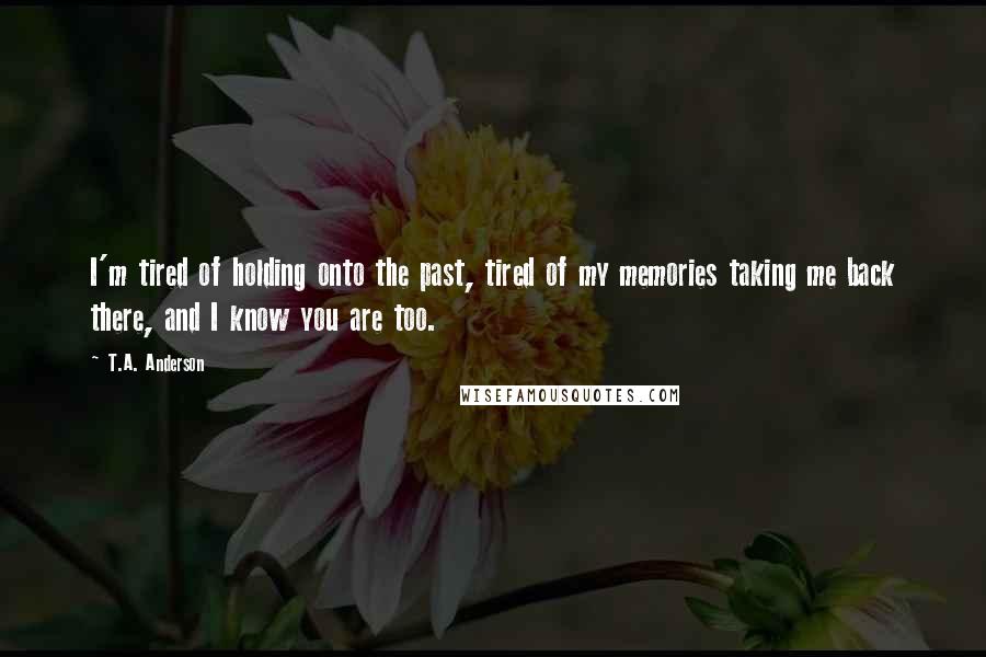 T.A. Anderson Quotes: I'm tired of holding onto the past, tired of my memories taking me back there, and I know you are too.