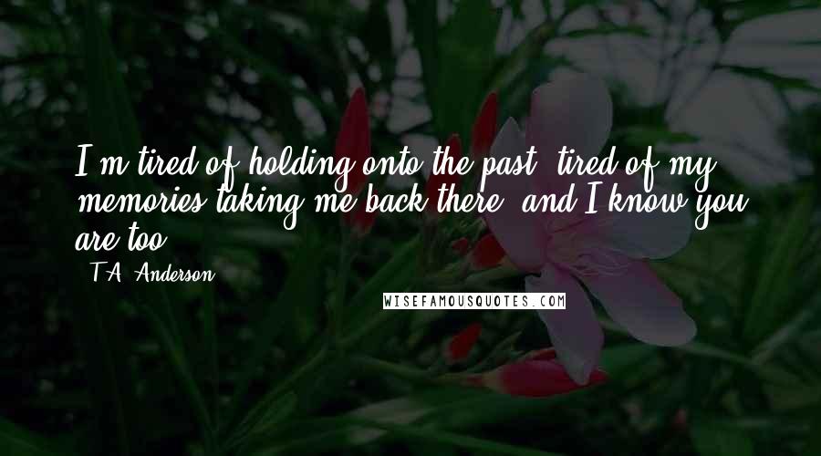 T.A. Anderson Quotes: I'm tired of holding onto the past, tired of my memories taking me back there, and I know you are too.