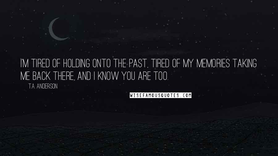 T.A. Anderson Quotes: I'm tired of holding onto the past, tired of my memories taking me back there, and I know you are too.