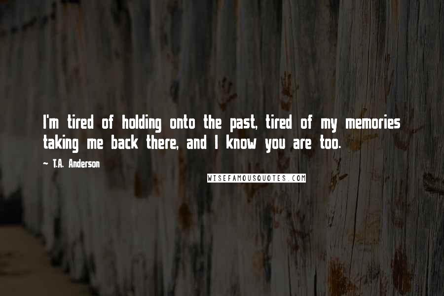 T.A. Anderson Quotes: I'm tired of holding onto the past, tired of my memories taking me back there, and I know you are too.