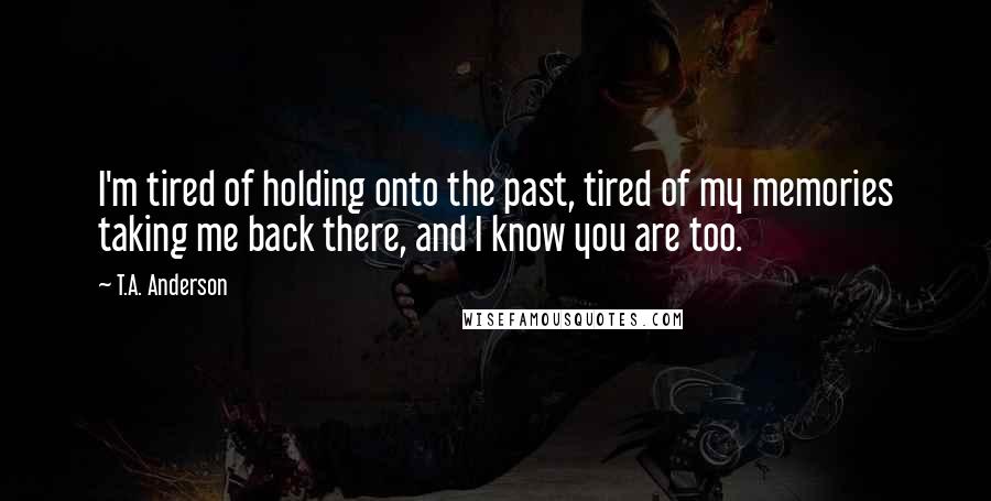 T.A. Anderson Quotes: I'm tired of holding onto the past, tired of my memories taking me back there, and I know you are too.