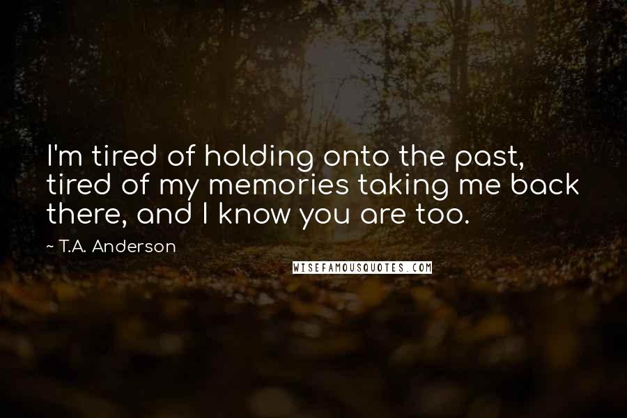 T.A. Anderson Quotes: I'm tired of holding onto the past, tired of my memories taking me back there, and I know you are too.