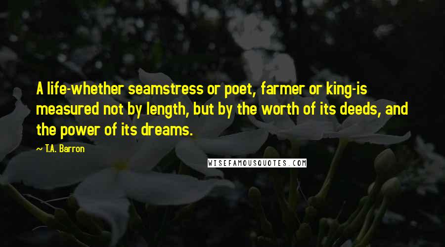 T.A. Barron Quotes: A life-whether seamstress or poet, farmer or king-is measured not by length, but by the worth of its deeds, and the power of its dreams.
