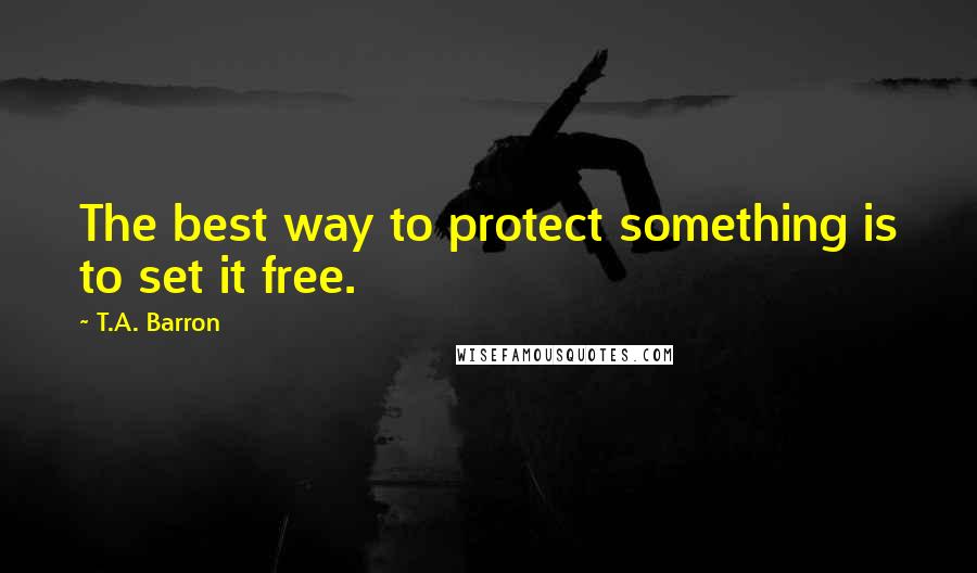 T.A. Barron Quotes: The best way to protect something is to set it free.