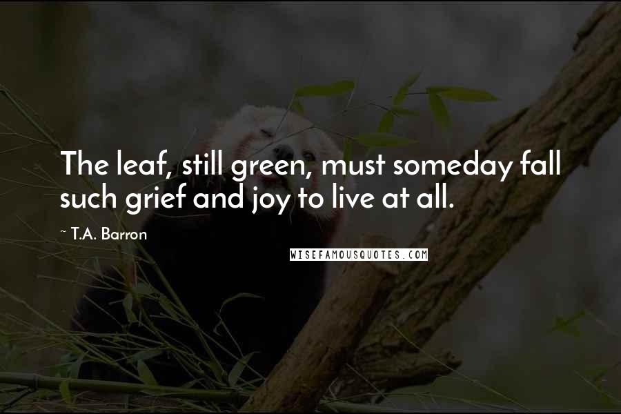 T.A. Barron Quotes: The leaf, still green, must someday fall such grief and joy to live at all.