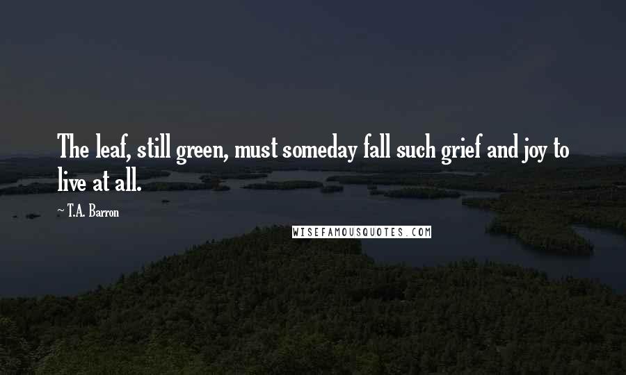 T.A. Barron Quotes: The leaf, still green, must someday fall such grief and joy to live at all.