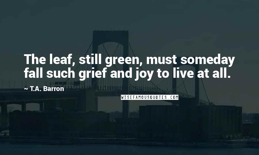 T.A. Barron Quotes: The leaf, still green, must someday fall such grief and joy to live at all.