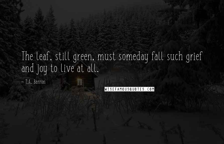 T.A. Barron Quotes: The leaf, still green, must someday fall such grief and joy to live at all.