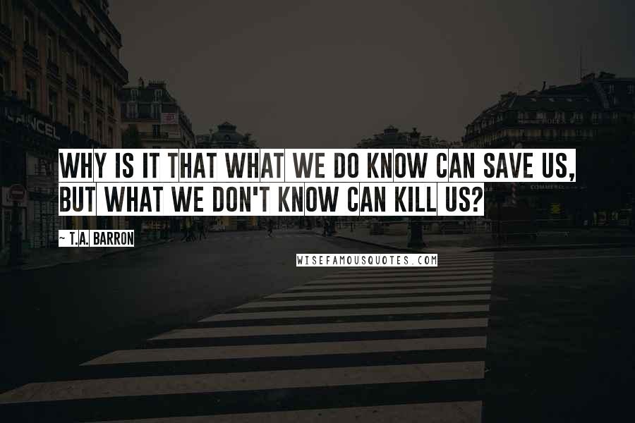 T.A. Barron Quotes: Why is it that what we do know can save us, but what we don't know can kill us?