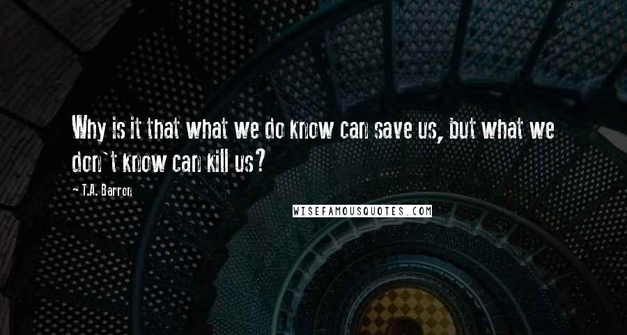 T.A. Barron Quotes: Why is it that what we do know can save us, but what we don't know can kill us?