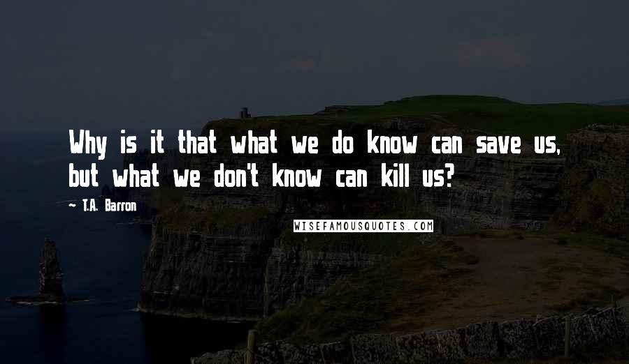 T.A. Barron Quotes: Why is it that what we do know can save us, but what we don't know can kill us?