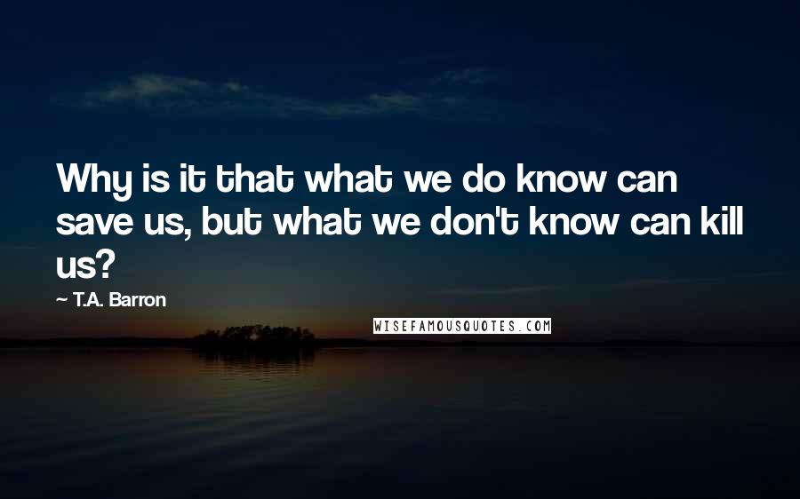 T.A. Barron Quotes: Why is it that what we do know can save us, but what we don't know can kill us?