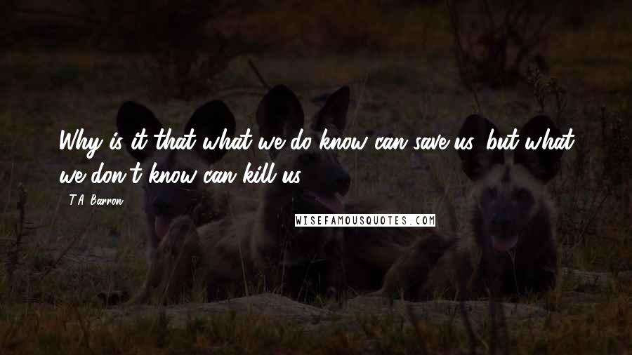 T.A. Barron Quotes: Why is it that what we do know can save us, but what we don't know can kill us?