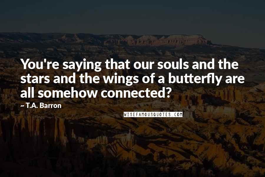 T.A. Barron Quotes: You're saying that our souls and the stars and the wings of a butterfly are all somehow connected?