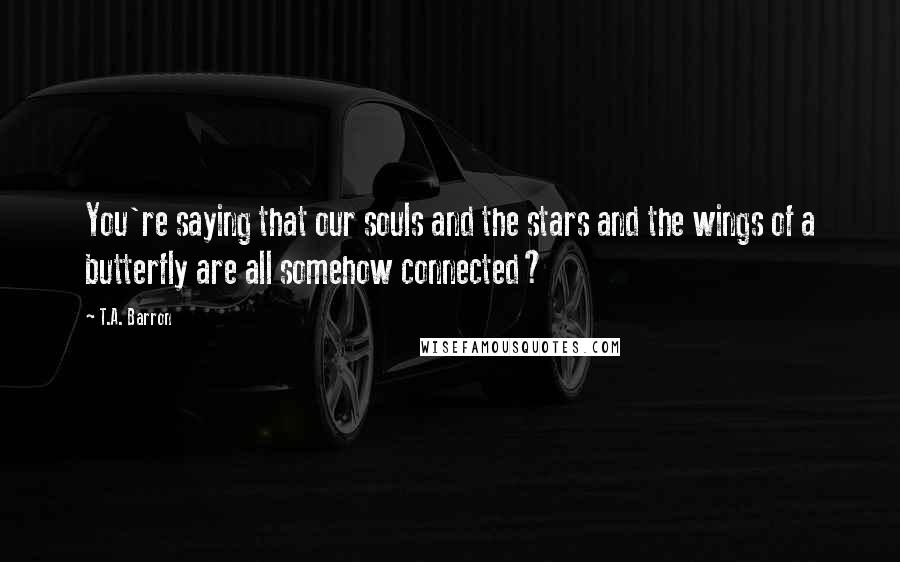 T.A. Barron Quotes: You're saying that our souls and the stars and the wings of a butterfly are all somehow connected?