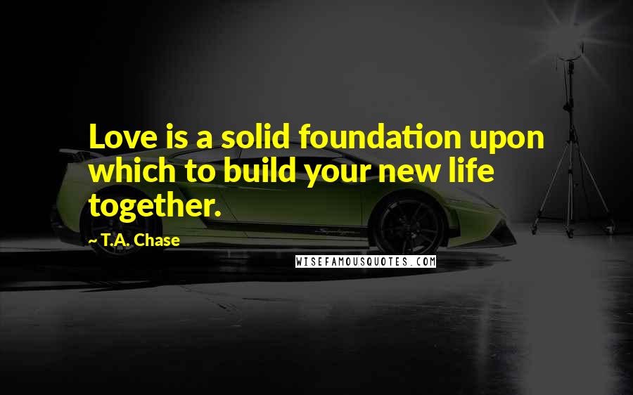 T.A. Chase Quotes: Love is a solid foundation upon which to build your new life together.