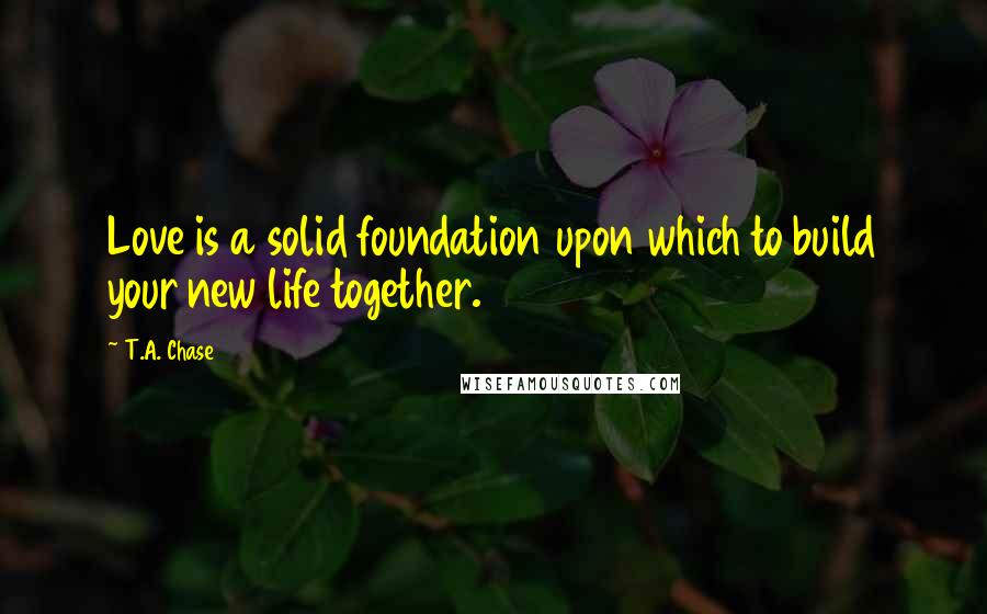 T.A. Chase Quotes: Love is a solid foundation upon which to build your new life together.