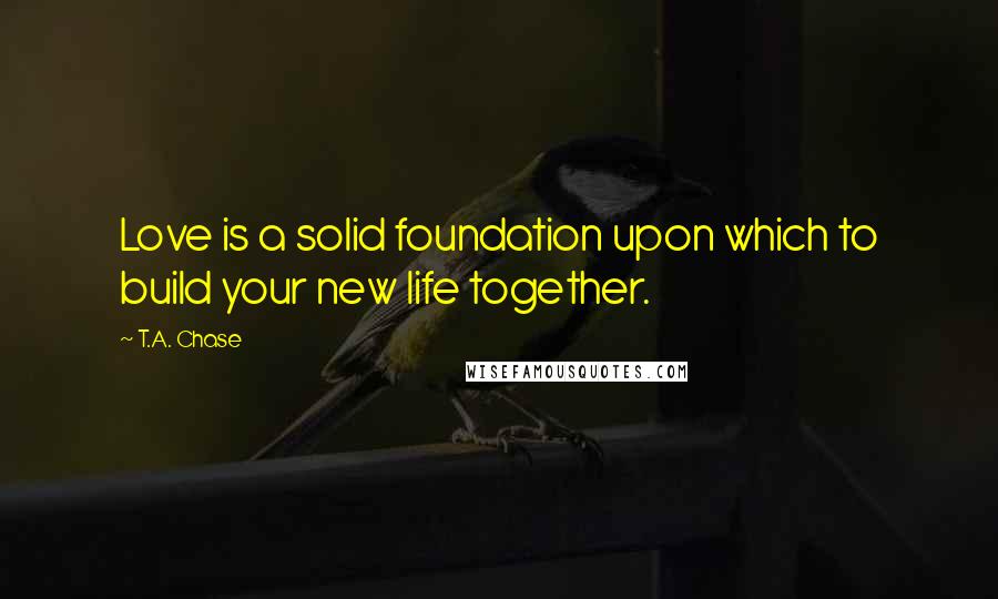 T.A. Chase Quotes: Love is a solid foundation upon which to build your new life together.