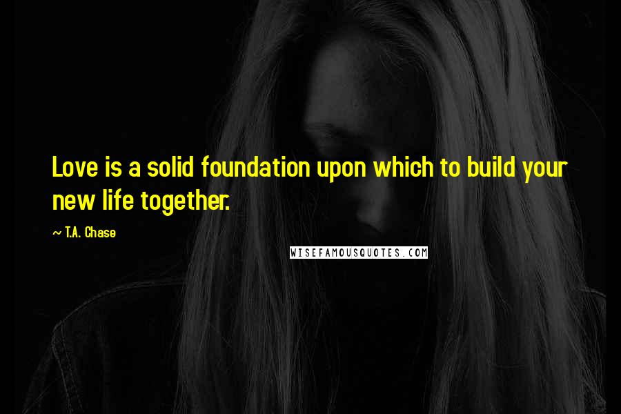 T.A. Chase Quotes: Love is a solid foundation upon which to build your new life together.